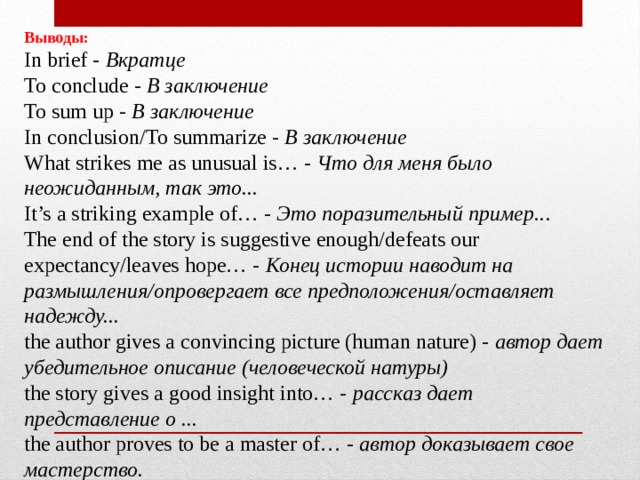 Выводы:  In brief -  Вкратце   To conclude -  В заключение  To sum up -  В заключение  In conclusion/To summarize -  В заключение  What strikes me as unusual is… -  Что для меня было неожиданным, так это...  It’s a striking example of… -  Это поразительный пример.. .  The end of the story is suggestive enough/defeats our expectancy/leaves hope… -  Конец истории наводит на размышления/опровергает все предположения/оставляет надежду...  the author gives a convincing picture (human nature) -  автор дает убедительное описание (человеческой натуры)  the story gives a good insight into… -  рассказ дает представление о ...  the author proves to be a master of… -  автор доказывает свое мастерство. 