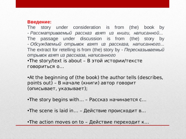 Введение: The story under consideration is from (the) book by -  Рассматриваемый рассказ взят из книги, написанной...   The passage under discussion is from (the) story by -  Обсуждаемый отрывок взят из рассказа, написанного...  The extract for retelling is from (the) story by -  Пересказываемый отрывок взят из рассказа, написанного The story/text is about – В этой истории/тексте говориться о… At the beginning of (the book) the author tells (describes, points out) – В начале (книги) автор говорит (описывает, указывает); The story begins with… – Рассказ начинается с… The scene is laid in… – Действие происходит в… The action moves on to – Действие переходит к… 