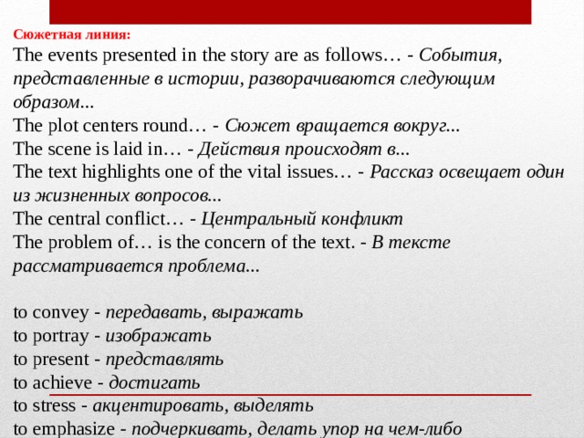 Сюжетная линия:  The events presented in the story are as follows… -  События, представленные в истории, разворачиваются следующим образом...  The plot centers round… -  Сюжет вращается вокруг...  The scene is laid in… -  Действия происходят в...  The text highlights one of the vital issues… -  Рассказ освещает один из жизненных вопросов...  The central conflict… -  Центральный конфликт  The problem of… is the concern of the text. -  В тексте рассматривается проблема...   to convey -  передавать, выражать  to portray -  изображать  to present -  представлять  to achieve -  достигать  to stress -  акцентировать, выделять  to emphasize -  подчеркивать, делать упор на чем-либо 