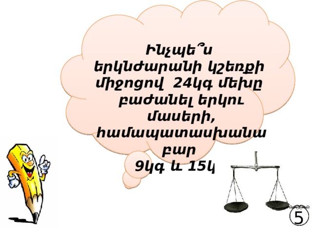  Ինչպե՞ս երկնժարանի կշեռքի միջոցով 24կգ մեխը բաժանել երկու մասերի, համապատասխանաբար   9կգ և 15կգ: 5 