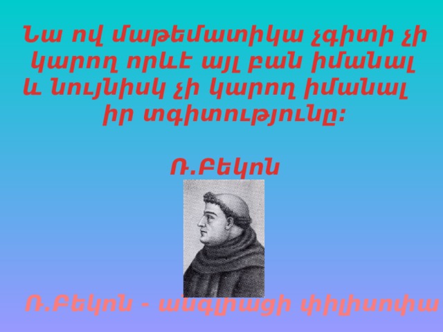 Նա ով մաթեմատիկա չգիտի չի  կարող որևէ այլ բան իմանալ և նույնիսկ չի կարող իմանալ իր տգիտությունը:   Ռ.Բեկոն   Ռ.Բեկոն - անգլիացի փիլիսոփա 