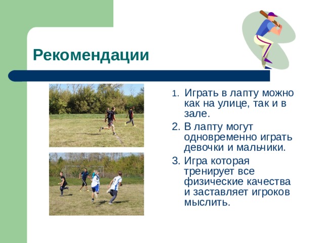 Рекомендации 1. Играть в лапту можно как на улице, так и в зале. 2. В лапту могут одновременно играть девочки и мальчики. 3. Игра которая тренирует все физические качества и заставляет игроков мыслить. 