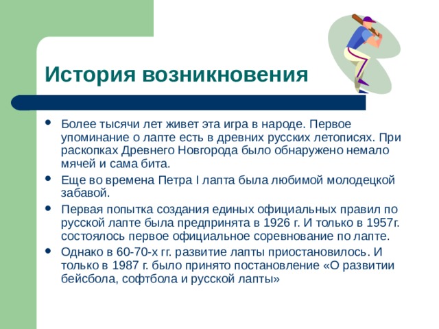 История возникновения Более тысячи лет живет эта игра в народе. Первое упоминание о лапте есть в древних русских летописях. При раскопках Древнего Новгорода было обнаружено немало мячей и сама бита. Еще во времена Петра I лапта была любимой молодецкой забавой. Первая попытка создания единых официальных правил по русской лапте была предпринята в 1926 г. И только в 1957г. состоялось первое официальное соревнование по лапте. Однако в 60-70-х гг. развитие лапты приостановилось. И только в 1987 г. было принято постановление «О развитии бейсбола, софтбола и русской лапты»  