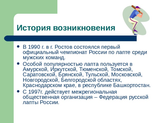 История возникновения В 1990 г. в г. Ростов состоялся первый официальный чемпионат России по лапте среди мужских команд. Особой популярностью лапта пользуется в Амурской, Иркутской, Тюменской, Томской, Саратовской, Брянской, Тульской, Московской, Новгородской, Белгородской областях, Краснодарском крае, в республике Башкортостан. С 1997г. действует межрегиональная общественная организация – Федерация русской лапты России. 