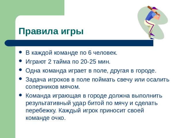 Правила игры В каждой команде по 6 человек. Играют 2 тайма по 20-25 мин. Одна команда играет в поле, другая в городе. Задача игроков в поле поймать свечу или осалить соперников мячом. Команда играющая в городе должна выполнить результативный удар битой по мячу и сделать перебежку. Каждый игрок приносит своей команде очко. 