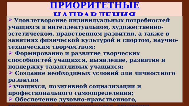 ПРИОРИТЕТНЫЕ НАПРАВЛЕНИЯ  Удовлетворение индивидуальных потребностей учащихся в интеллектуальном, художественно-эстетическом, нравственном развитии, а также в занятиях физической культурой и спортом, научно-техническим творчеством;  Формирование и развитие творческих способностей учащихся, выявление, развитие и поддержку талантливых учащихся;  Создание необходимых условий для личностного развития учащихся, позитивной социализации и профессионального самоопределения;  Обеспечение духовно-нравственного, гражданского, патриотического, трудового воспитания учащихся;  Формирование культуры здорового и безопасного образа жизни, укрепление здоровья учащихся;  