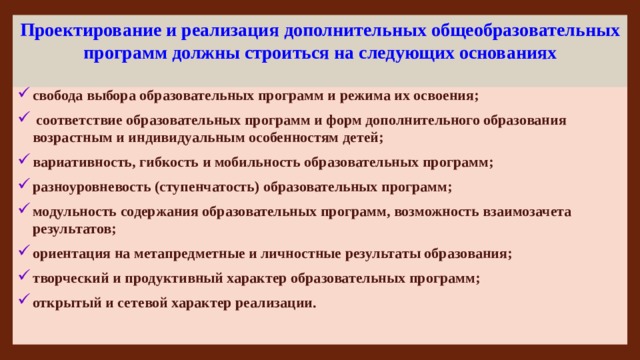 Проектирование и реализация дополнительных общеобразовательных программ должны строиться на следующих основаниях свобода выбора образовательных программ и режима их освоения;  соответствие образовательных программ и форм дополнительного образования возрастным и индивидуальным особенностям детей; вариативность, гибкость и мобильность образовательных программ; разноуровневость (ступенчатость) образовательных программ; модульность содержания образовательных программ, возможность взаимозачета результатов; ориентация на метапредметные и личностные результаты образования; творческий и продуктивный характер образовательных программ; открытый и сетевой характер реализации. 