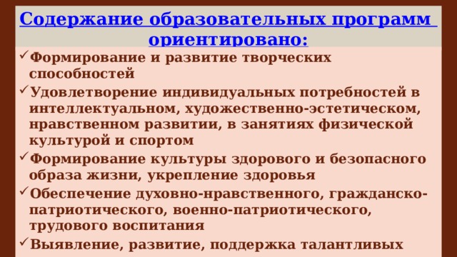 Содержание образовательных программ ориентировано: Формирование и развитие творческих способностей Удовлетворение индивидуальных потребностей в интеллектуальном, художественно-эстетическом, нравственном развитии, в занятиях физической культурой и спортом Формирование культуры здорового и безопасного образа жизни, укрепление здоровья Обеспечение духовно-нравственного, гражданско-патриотического, военно-патриотического, трудового воспитания Выявление, развитие, поддержка талантливых учащихся, лиц, проявивших выдающиеся способности Профессиональную ориентацию учащихся 