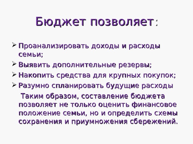 Бюджет позволяет : Проанализировать доходы и расходы семьи; Выявить дополнительные резервы; Накопить средства для крупных покупок; Разумно спланировать будущие расходы  Таким образом, составление бюджета позволяет не только оценить финансовое положение семьи, но и определить схемы сохранения и приумножения сбережений. 