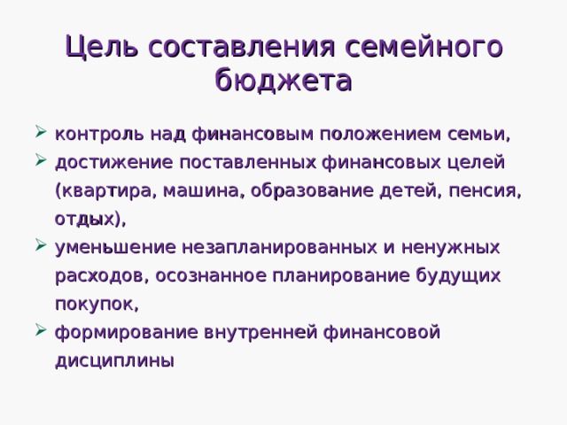 Цель составления семейного бюджета контроль над финансовым положением семьи, достижение поставленных финансовых целей (квартира, машина, образование детей, пенсия, отдых), уменьшение незапланированных и ненужных расходов, осознанное планирование будущих покупок, формирование внутренней финансовой дисциплины 