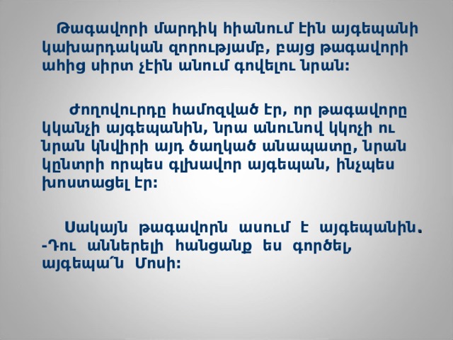   Թագավորի մարդիկ հիանում էին այգեպանի կախարդական զորությամբ, բայց թագավորի ահից սիրտ չէին անում գովելու նրան:   Ժողովուրդը համոզված էր, որ թագավորը կկանչի այգեպանին, նրա անունով կկոչի ու նրան կնվիրի այդ ծաղկած անապատը, նրան կընտրի որպես գլխավոր այգեպան, ինչպես խոստացել էր:   Սակայն  թագավորն  ասում  է  այգեպանին .  -Դու  աններելի  հանցանք  ես  գործել,  ա յգեպա ՛ ն  Մոսի:    