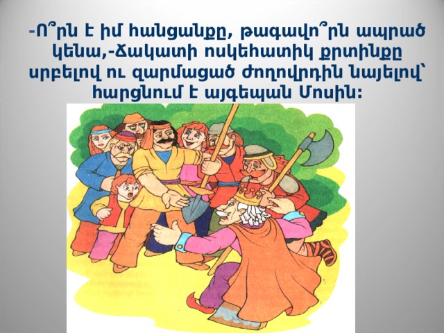 - Ո՞րն է իմ հանցանքը, թագավո՞րն ապրած կենա,-Ճակատի ոսկեհատիկ քրտինքը սրբելով ու զարմացած ժողովրդին նայելով՝ հարցնում է այգեպան Մոսին: 