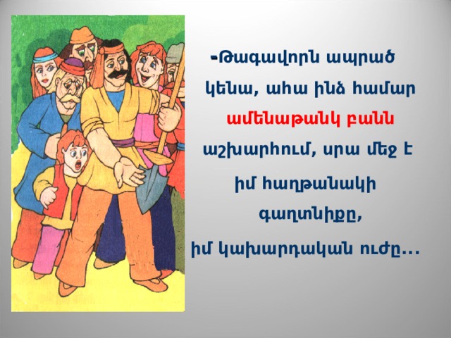 - Թագավորն ապրած կենա, ահա ինձ համար ամենաթանկ բանն աշխարհում, սրա մեջ է  իմ հաղթանակի գաղտնիքը,  իմ կախարդական ուժը...  