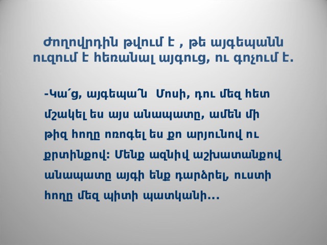 Ժողովրդին թվում է , թե այգ ե պանն ուզում է հեռանալ այգուց, ու գոչում է.   -Կա՛ց, այգեպա՛ն Մոսի, դու մեզ հետ մշակել ես այս անապատը, ամեն մի թիզ հողը ոռոգել ես քո արյունով ու քրտինքով: Մենք ազնիվ աշխատանքով անապատը այգի ենք դարձրել, ուստի հողը մեզ պիտի պատկանի...  