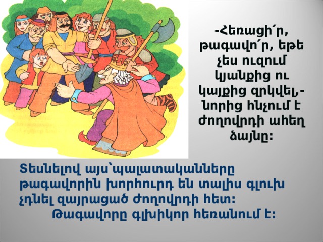 -Հեռացի՛ր, թագավո՛ր, եթե չես ուզում կյանքից ու կայքից զրկվել,-նորից հնչում է ժողովրդի ահեղ ձայնը: Տեսնելով այս՝պալատականները թագավորին խորհուրդ են տալիս գլուխ չդնել զայրացած ժողովրդի հետ:  Թագավորը գլխիկոր հեռանում է:  