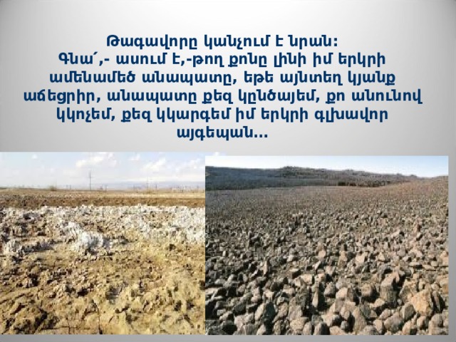 Թագավորը կանչում է նրան:  Գնա ՛ ,- ասում է,-թող քոնը լինի իմ երկրի ամենամեծ անապատը, եթե այնտեղ կյանք աճեցրիր, անապատը քեզ կընծայեմ, քո անունով կկոչեմ, քեզ կկարգեմ իմ երկրի գլխավոր այգեպան… 