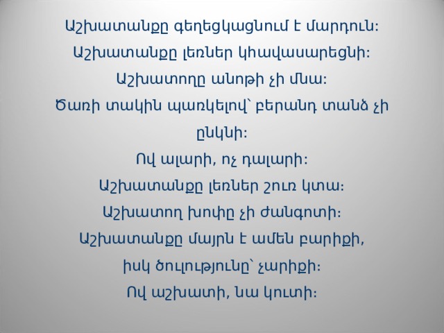   Աշխատանքը գեղեցկացնում է մարդուն:  Աշխատանքը լեռներ կհավասարեցնի:  Աշխատողը անոթի չի մնա:  Ծառի տակին պառկելով՝ բերանդ տանձ չի ընկնի:  Ով ալարի, ոչ դալարի:  Աշխատանքը լեռներ շուռ կտա։  Աշխատող խոփը չի ժանգոտի։  Աշխատանքը մայրն է ամեն բարիքի,  իսկ ծուլությունը՝ չարիքի։  Ով աշխատի, նա կուտի։      