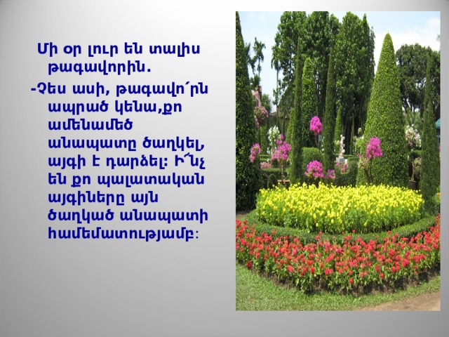 Մի օր լուր են տալիս թագավորին .  -Չես ասի, թագավո՛րն ապրած կենա,քո ամենամեծ անապատը ծաղկել, այգի է դարձել: Ի՜նչ են քո պալատական այգիները այն ծաղկած անապատի համեմատությամբ : 