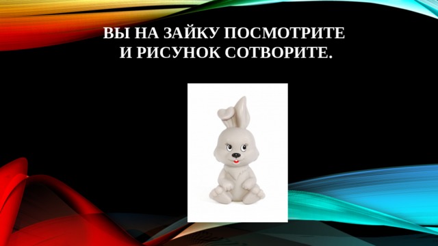 Вы на Зайку посмотрите  и рисунок сотворите. 