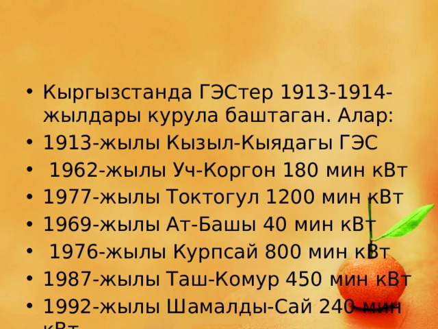 Кыргызстанда ГЭСтер 1913-1914-жылдары курула баштаган. Алар: 1913-жылы Кызыл-Кыядагы ГЭС  1962-жылы Уч-Коргон 180 мин кВт 1977-жылы Токтогул 1200 мин кВт 1969-жылы Ат-Башы 40 мин кВт  1976-жылы Курпсай 800 мин кВт 1987-жылы Таш-Комур 450 мин кВт 1992-жылы Шамалды-Сай 240 мин кВт 