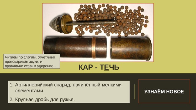 Читаем по слогам, отчётливо проговаривая звуки, и правильно ставим ударение. КАР - Т Е ЧЬ Словарная работа УЗНАЁМ НОВОЕ Артиллерийский снаряд, начинённый мелкими элементами. Крупная дробь для ружья. 