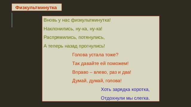 Физкультминутка  Вновь у нас физкультминутка! Наклонились, ну-ка, ну-ка! Распрямились, потянулись, А теперь назад прогнулись!   Голова устала тоже?   Так давайте ей поможем!   Вправо – влево, раз и два!   Думай, думай, голова!     Хоть зарядка коротка,     Отдохнули мы слегка. 