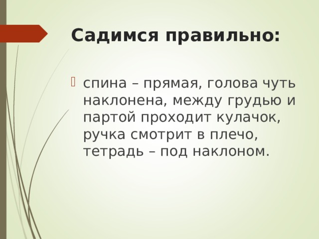 Садимся правильно: спина – прямая, голова чуть наклонена, между грудью и партой проходит кулачок, ручка смотрит в плечо, тетрадь – под наклоном. 