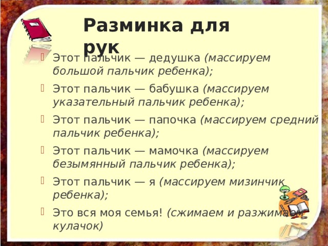 Разминка для рук Этот пальчик — дедушка  (массируем большой пальчик ребенка); Этот пальчик — бабушка  (массируем указательный пальчик ребенка); Этот пальчик — папочка  (массируем средний пальчик ребенка); Этот пальчик — мамочка  (массируем безымянный пальчик ребенка); Этот пальчик — я  (массируем мизинчик ребенка); Это вся моя семья!  (сжимаем и разжимаем кулачок) 