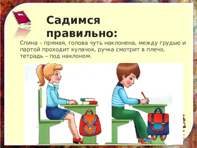 Садимся правильно: Спина – прямая, голова чуть наклонена, между грудью и партой проходит кулачок, ручка смотрит в плечо, тетрадь – под наклоном. 