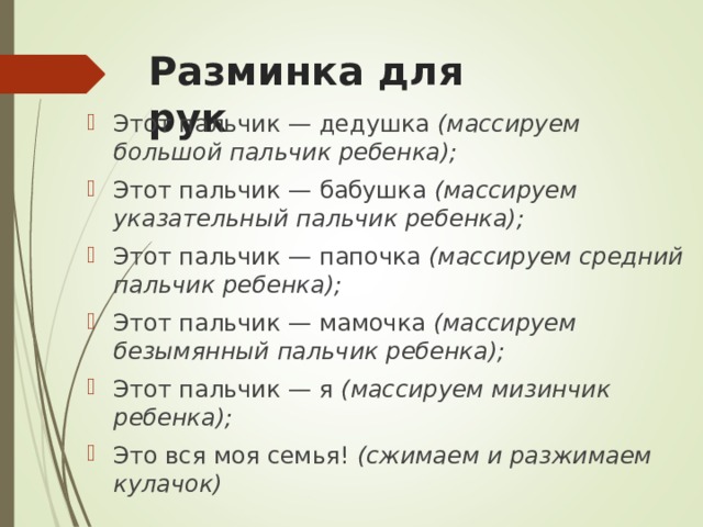 Разминка для рук Этот пальчик — дедушка  (массируем большой пальчик ребенка); Этот пальчик — бабушка  (массируем указательный пальчик ребенка); Этот пальчик — папочка  (массируем средний пальчик ребенка); Этот пальчик — мамочка  (массируем безымянный пальчик ребенка); Этот пальчик — я  (массируем мизинчик ребенка); Это вся моя семья!  (сжимаем и разжимаем кулачок) 