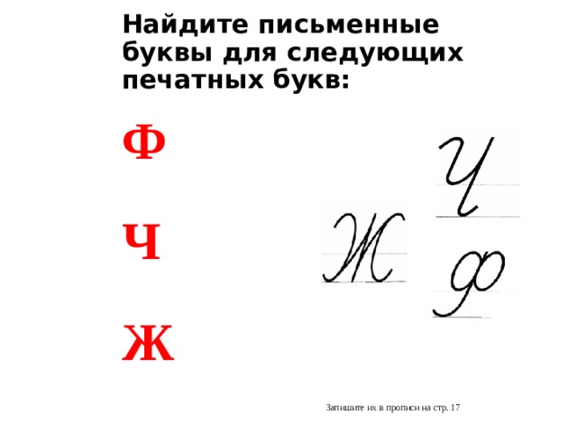 Найдите письменные буквы для следующих печатных букв: Ф  Ч  Ж Запишите их в прописи на стр. 17   