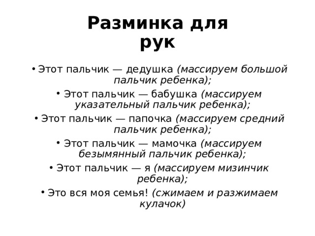 Разминка для рук Этот пальчик — дедушка  (массируем большой пальчик ребенка); Этот пальчик — бабушка  (массируем указательный пальчик ребенка); Этот пальчик — папочка  (массируем средний пальчик ребенка); Этот пальчик — мамочка  (массируем безымянный пальчик ребенка); Этот пальчик — я  (массируем мизинчик ребенка); Это вся моя семья!  (сжимаем и разжимаем кулачок) 