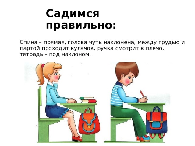 Садимся правильно: Спина – прямая, голова чуть наклонена, между грудью и партой проходит кулачок, ручка смотрит в плечо, тетрадь – под наклоном. 