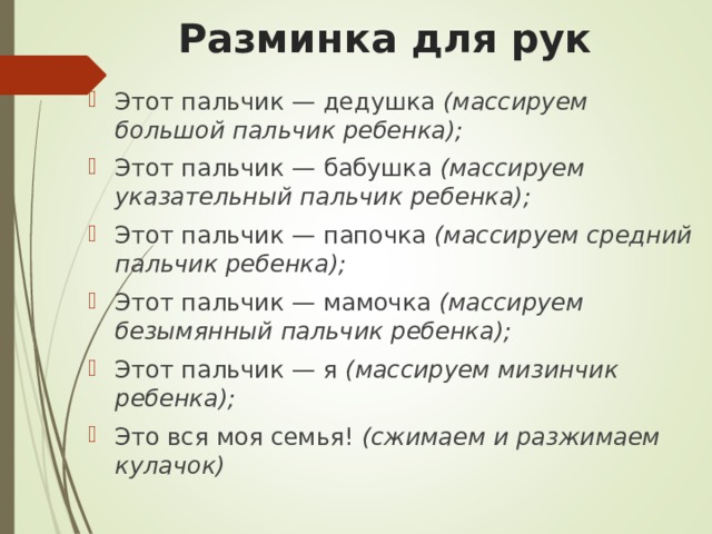 Разминка для рук Этот пальчик — дедушка  (массируем большой пальчик ребенка); Этот пальчик — бабушка  (массируем указательный пальчик ребенка); Этот пальчик — папочка  (массируем средний пальчик ребенка); Этот пальчик — мамочка  (массируем безымянный пальчик ребенка); Этот пальчик — я  (массируем мизинчик ребенка); Это вся моя семья!  (сжимаем и разжимаем кулачок) 