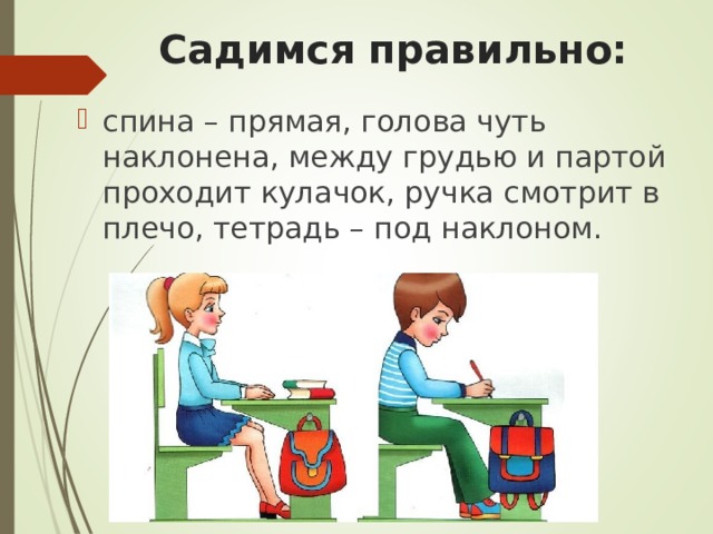 Садимся правильно: спина – прямая, голова чуть наклонена, между грудью и партой проходит кулачок, ручка смотрит в плечо, тетрадь – под наклоном. 