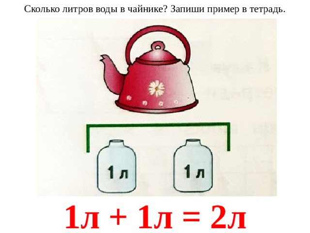 Сколько литров воды в чайнике? Запиши пример в тетрадь. 1л + 1л = 2л 