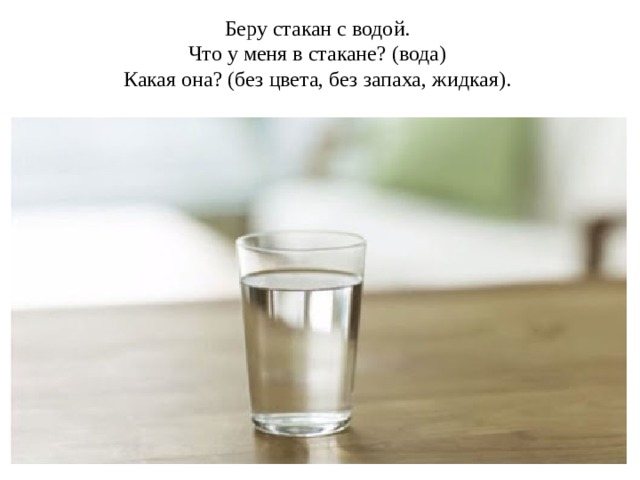 Беру стакан с водой. Что у меня в стакане? (вода) Какая она? (без цвета, без запаха, жидкая). 