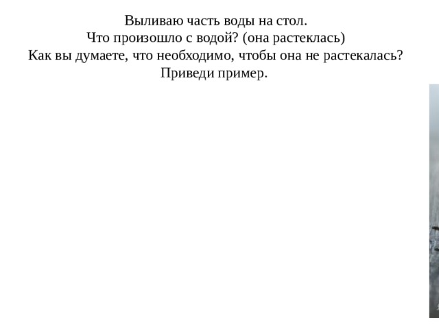 Выливаю часть воды на стол. Что произошло с водой? (она растеклась) Как вы думаете, что необходимо, чтобы она не растекалась? Приведи пример. 