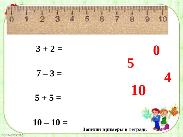 0 3 + 2 =  7 – 3 =  5 + 5 =  10 – 10 = 5 4 10 Запиши примеры в тетрадь 
