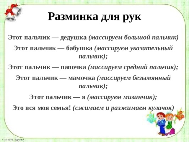 Разминка для рук Этот пальчик — дедушка  (массируем большой пальчик) Этот пальчик — бабушка  (массируем указательный пальчик); Этот пальчик — папочка  (массируем средний пальчик); Этот пальчик — мамочка  (массируем безымянный пальчик); Этот пальчик — я  (массируем мизинчик); Это вся моя семья!  (сжимаем и разжимаем кулачок) 