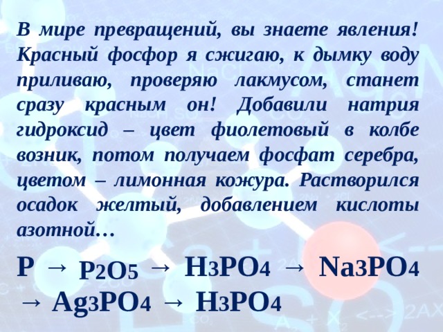 В мире превращений, вы знаете явления! Красный фосфор я сжигаю, к дымку воду приливаю, проверяю лакмусом, станет сразу красным он! Добавили натрия гидроксид – цвет фиолетовый в колбе возник, потом получаем фосфат серебра, цветом – лимонная кожура. Растворился осадок желтый, добавлением кислоты азотной… P → → H 3 PO 4 → Na 3 PO 4 → Ag 3 PO 4 → H 3 PO 4 P 2 O 5 