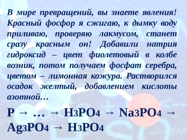 В мире превращений, вы знаете явления! Красный фосфор я сжигаю, к дымку воду приливаю, проверяю лакмусом, станет сразу красным он! Добавили натрия гидроксид – цвет фиолетовый в колбе возник, потом получаем фосфат серебра, цветом – лимонная кожура. Растворился осадок желтый, добавлением кислоты азотной… P → … → H 3 PO 4 → Na 3 PO 4 → Ag 3 PO 4 → H 3 PO 4 
