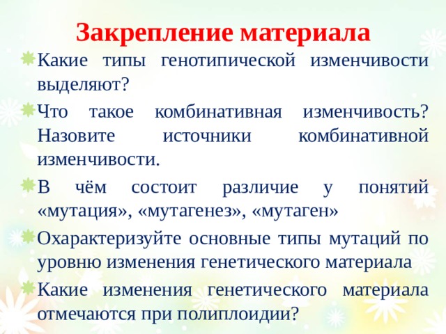 Закрепление материала Какие типы генотипической изменчивости выделяют? Что такое комбинативная изменчивость? Назовите источники комбинативной изменчивости. В чём состоит различие у понятий «мутация», «мутагенез», «мутаген» Охарактеризуйте основные типы мутаций по уровню изменения генетического материала Какие изменения генетического материала отмечаются при полиплоидии? 