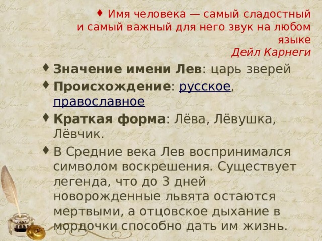 Имя человека — самый сладостный  и самый важный для него звук на любом языке  Дейл Карнеги Значение имени Лев : царь зверей Происхождение :  русское ,  православное Краткая форма : Лёва, Лёвушка, Лёвчик. В Средние века Лев воспринимался символом воскрешения. Существует легенда, что до 3 дней новорожденные львята остаются мертвыми, а отцовское дыхание в мордочки способно дать им жизнь. 