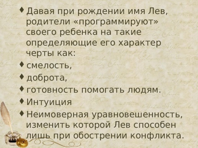 Давая при рождении имя Лев, родители «программируют» своего ребенка на такие определяющие его характер черты как: смелость, доброта, готовность помогать людям. Интуиция Неимоверная уравновешенность, изменить которой Лев способен лишь при обострении конфликта. 