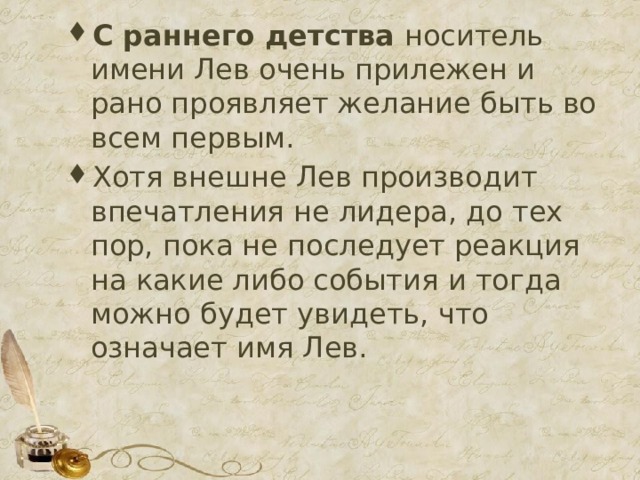 С раннего детства  носитель имени Лев очень прилежен и рано проявляет желание быть во всем первым. Хотя внешне Лев производит впечатления не лидера, до тех пор, пока не последует реакция на какие либо события и тогда можно будет увидеть, что означает имя Лев. 