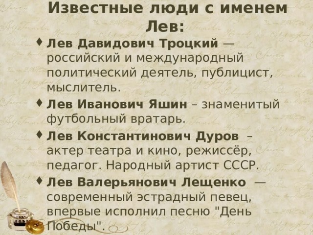 Известные люди с именем Лев:   Лев Давидович Троцкий — российский и международный политический деятель, публицист, мыслитель. Лев Иванович Яшин – знаменитый футбольный вратарь. Лев Константинович Дуров   – актер театра и кино, режиссёр, педагог. Народный артист СССР. Лев Валерьянович Лещенко   — современный эстрадный певец, впервые исполнил песню 