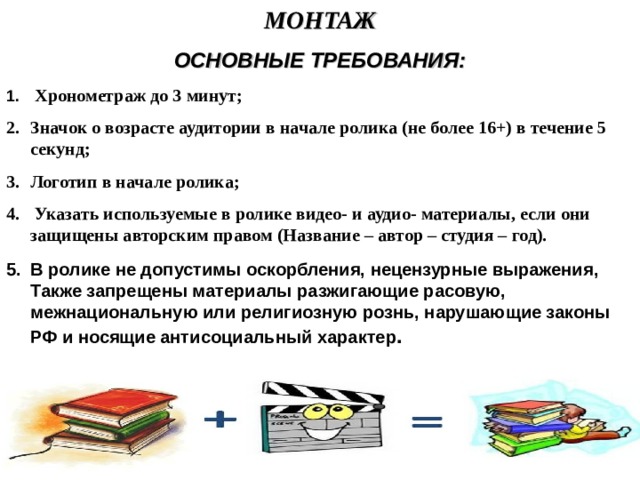 МОНТАЖ ОСНОВНЫЕ ТРЕБОВАНИЯ:  Хронометраж до 3 минут; Значок о возрасте аудитории в начале ролика (не более 16+) в течение 5 секунд; Логотип в начале ролика;  Указать используемые в ролике видео- и аудио- материалы, если они защищены авторским правом (Название – автор – студия – год). В ролике не допустимы оскорбления, нецензурные выражения, Также запрещены материалы разжигающие расовую, межнациональную или религиозную рознь, нарушающие законы РФ и носящие антисоциальный характер . 