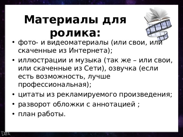 Материалы для ролика: фото- и видеоматериалы (или свои, или скаченные из Интернета); иллюстрации и музыка (так же – или свои, или скаченные из Сети), озвучка (если есть возможность, лучше профессиональная); цитаты из рекламируемого произведения; разворот обложки с аннотацией ; план работы. 