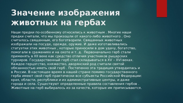 Значение изображения животных на гербах Наши предки по-особенному относились к животным . Многие наши предки считали, что мы произошли от какого-либо животного . Оно считалось священным, его боготворили. Священных животных изображали на посуде, одежде, оружие. И даже изготавливались статуэтки этих животных , которые приносили в дом удачу, богатство, помогали в сражениях и на охоте и т. д. Первоначально герб стали применять в XII веке как средство отличия участников рыцарских турниров. Государственный герб стал складываться в XV – XVI веках. Каждое герцогство, княжество, дворянский род считали святой обязанностью иметь свой герб . Постепенно эта традиция утвердилась и в России. В настоящее время в нашей стране помимо государственного герба имеют свой герб практически все субъекты Российской Федерации: края, области, республики и их административные центры, и даже города и села. Существуют определенные правила составления гербов . Животные на герб выбиралось из-за качеств, которые им приписываются. 